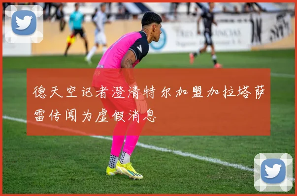 德天空记者澄清特尔加盟加拉塔萨雷传闻为虚假消息