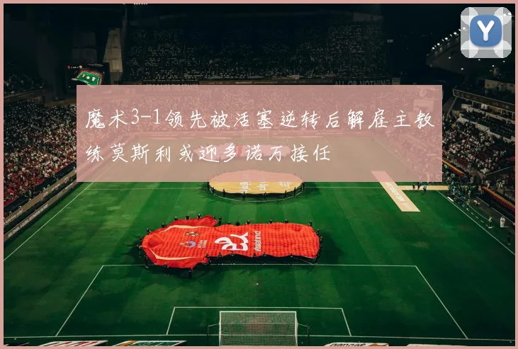 魔术3-1领先被活塞逆转后解雇主教练莫斯利或迎多诺万接任