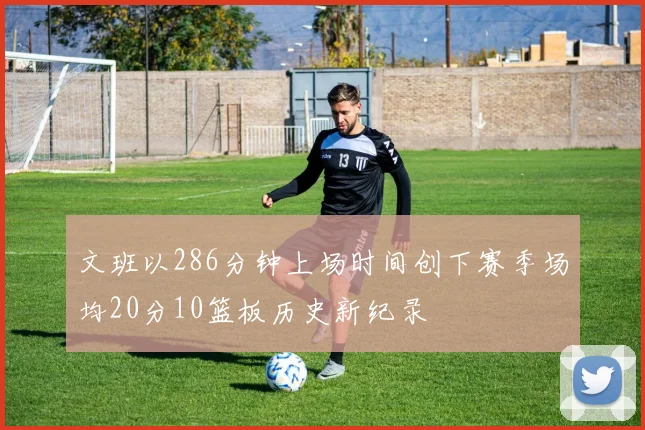 文班以286分钟上场时间创下赛季场均20分10篮板历史新纪录