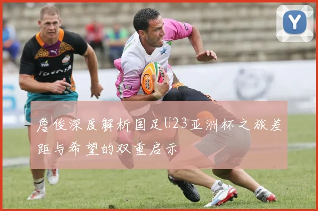詹俊深度解析国足U23亚洲杯之旅差距与希望的双重启示