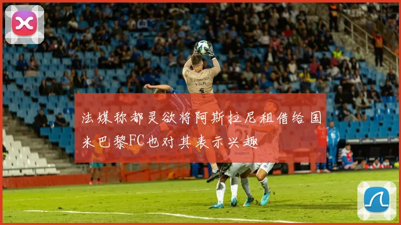 法媒称都灵欲将阿斯拉尼租借给国米巴黎FC也对其表示兴趣