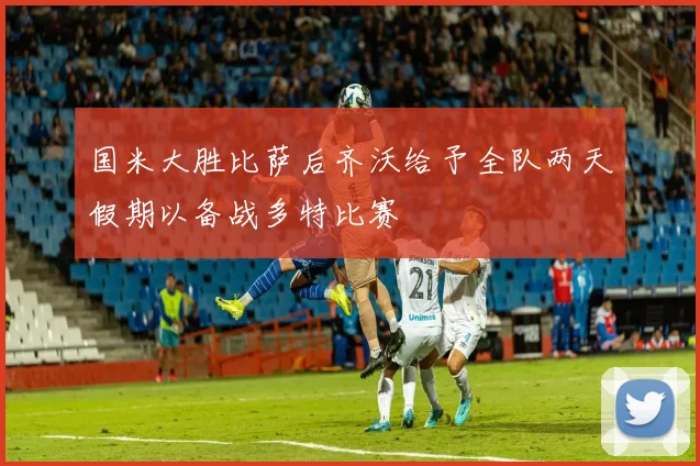 国米大胜比萨后齐沃给予全队两天假期以备战多特比赛