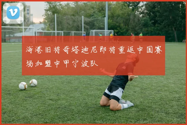 海港旧将奇塔迪尼即将重返中国赛场加盟中甲宁波队