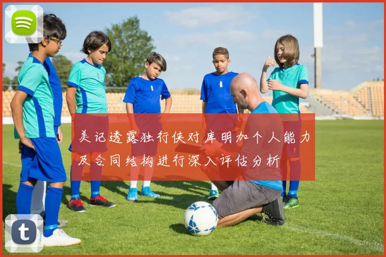 美记透露独行侠对库明加个人能力及合同结构进行深入评估分析