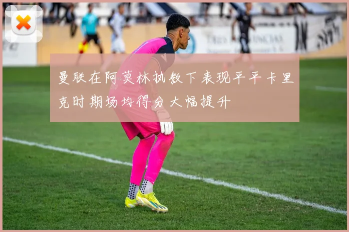曼联在阿莫林执教下表现平平卡里克时期场均得分大幅提升
