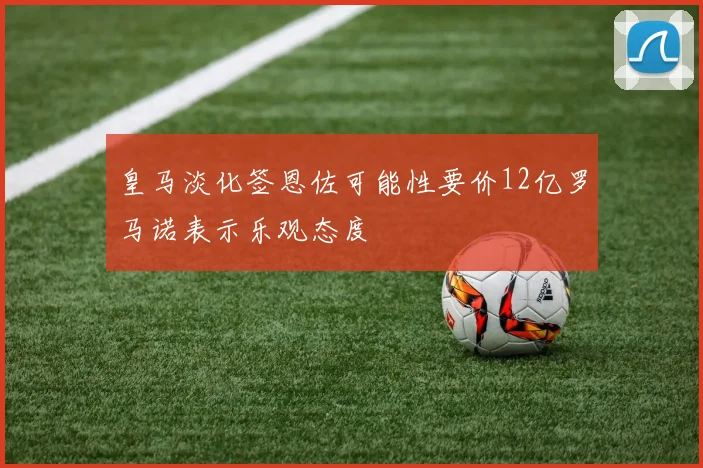 皇马淡化签恩佐可能性要价12亿罗马诺表示乐观态度